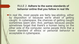 RULE 2: Adhere to the same standards of
behavior online that you follow in real life
In real life, most people are fairly law-abiding, either
by disposition or because we're afraid of getting
caught. In cyberspace, the chances of getting caught
sometimes seem slim. And, perhaps because people
sometimes forget that there's a human being on the
other side of the computer, some people think that a
lower standard of ethics or personal behavior is
acceptable in cyberspace.
 