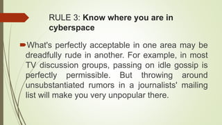 RULE 3: Know where you are in
cyberspace
What's perfectly acceptable in one area may be
dreadfully rude in another. For example, in most
TV discussion groups, passing on idle gossip is
perfectly permissible. But throwing around
unsubstantiated rumors in a journalists' mailing
list will make you very unpopular there.
 