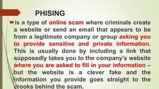 PHISING
is a type of online scam where criminals create
a website or send an email that appears to be
from a legitimate company or group asking you
to provide sensitive and private information.
This is usually done by including a link that
supposedly takes you to the company’s website
where you are asked to fill in your information –
but the website is a clever fake and the
information you provide goes straight to the
crooks behind the scam.
 