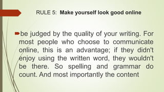 RULE 5: Make yourself look good online
be judged by the quality of your writing. For
most people who choose to communicate
online, this is an advantage; if they didn't
enjoy using the written word, they wouldn't
be there. So spelling and grammar do
count. And most importantly the content
 