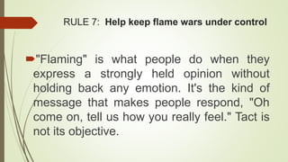 RULE 7: Help keep flame wars under control
"Flaming" is what people do when they
express a strongly held opinion without
holding back any emotion. It's the kind of
message that makes people respond, "Oh
come on, tell us how you really feel." Tact is
not its objective.
 