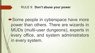 RULE 9: Don’t abuse your power
Some people in cyberspace have more
power than others. There are wizards in
MUDs (multi-user dungeons), experts in
every office, and system administrators
in every system.
 