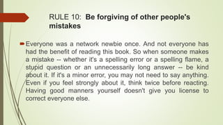 RULE 10: Be forgiving of other people's
mistakes
Everyone was a network newbie once. And not everyone has
had the benefit of reading this book. So when someone makes
a mistake -- whether it's a spelling error or a spelling flame, a
stupid question or an unnecessarily long answer -- be kind
about it. If it's a minor error, you may not need to say anything.
Even if you feel strongly about it, think twice before reacting.
Having good manners yourself doesn't give you license to
correct everyone else.
 
