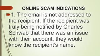 ONLINE SCAM INDICATIONS
1. The email is not addressed to
the recipient. If the recipient was
truly being notified by Charles
Schwab that there was an issue
with their account, they would
know the recipient’s name.
 