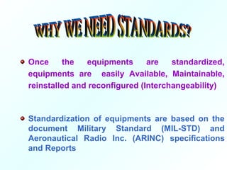 Once the equipments are standardized,
equipments are easily Available, Maintainable,
reinstalled and reconfigured (Interchangeability)
Standardization of equipments are based on the
document Military Standard (MIL-STD) and
Aeronautical Radio Inc. (ARINC) specifications
and Reports
 