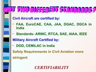 Civil Aircraft are certified by:
• FAA, EuroCAE, CAA, JAA, DGAC, DGCA in
India
• Standards- ARINC, RTCA, SAE, AIAA, IEEE
Military Aircraft Certified by:
• DOD, CEMILAC in India
Safety Requirements in Civil Aviation more
stringent
CERTIFIABILITY
 