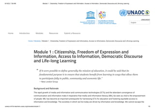 6/10/23, 7:26 AM Module 1 : Citizenship, Freedom of Expression and Information, Access to Information, Democratic Discourse and Life-long Learning
unesco.mil-for-teachers.unaoc.org/modules/module-1/ 1/6
LANGUAGES
Home / Modules / Module 1 : Citizenship, Freedom of Expression and Information, Access to Information, Democratic Discourse and Life-long Learning
Module 1 : Citizenship, Freedom of Expression and
Information, Access to Information, Democratic Discourse
and Life-long Learning
If it were possible to define generally the mission of education, it could be said that its
fundamental purpose is to ensure that students benefit from learning in ways that allow them
to participate fully in public, community and economic life.”
— New London Group
Background and Rationale
The rapid growth of media and information and communication technologies (ICTs) and the attendant convergence of
communication and information make it imperative that media and information literacy (MIL) be seen as vital to the empowerment
of people. MIL has become an important prerequisite for harnessing ICTs for education and fostering equitable access to
information and knowledge. The societies in which we live today are driven by information and knowledge. We cannot escape the
English
Home Introduction Modules Resources Submit a Resource
“
 