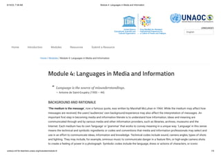 6/10/23, 7:36 AM Module 4: Languages in Media and Information
unesco.mil-for-teachers.unaoc.org/modules/module-4/ 1/5
LANGUAGES
Home / Modules / Module 4: Languages in Media and Information
Module 4: Languages in Media and Information
Language is the source of misunderstandings.
— Antoine de Saint-Exupéry (1900 – 44)
BACKGROUND AND RATIONALE
‘The medium is the message‘, now a famous quote, was written by Marshall McLuhan in 1964. While the medium may affect how
messages are received, the users’/audiences’ own background/experience may also affect the interpretation of messages. An
important first step in becoming media and information literate is to understand how information, ideas and meaning are
communicated through and by various media and other information providers, such as libraries, archives, museums and the
Internet. Each medium has its own ‘language’ or ‘grammar’ that works to convey meaning in a unique way. ‘Language’ in this sense
means the technical and symbolic ingredients or codes and conventions that media and information professionals may select and
use in an effort to communicate ideas, information and knowledge. Technical codes include sound, camera angles, types of shots
and lighting. They may include, for example, ominous music to communicate danger in a feature film, or high-angle camera shots
to create a feeling of power in a photograph. Symbolic codes include the language, dress or actions of characters, or iconic
English
Home Introduction Modules Resources Submit a Resource
“
 