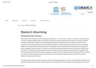 6/10/23, 7:39 AM Module 5: Advertising
unesco.mil-for-teachers.unaoc.org/modules/module-5/ 1/6
LANGUAGES
Home / Modules / Module 5: Advertising
Module 5: Advertising
BACKGROUND AND RATIONALE
Advertising involves the paid use of the media (print and electronic) – in terms of time or space – to promote a message, service
or product. Generally speaking, there are two types of advertising: commercial advertising; and public service announcements,
sometimes called social marketing. Commercial advertising typically involves the promotion of a person, product, service or
company in order to generate sales (e.g. commercials and print ads for clothing companies, soft drinks, movies, etc.), whereas
public service announcements involve the promotion of messages and services that benefit the general public (e.g. health and
safety messages, literacy promotion, etc.) Both forms of advertising constitute the primary source of revenue for traditional and
new media. The revenue that media and other information providers receive from advertising is used to pay for operating costs
and the development of content (e.g. television programmes, website material, magazine articles, radio programmes, etc.). Without
this revenue, most private media companies, which form a part of a central advocating mechanism for the democracy and
freedoms we enjoy, could not survive.
It is important for the media to attract advertising revenue by offering opportunities or ‘vehicles’ that will appeal to advertisers and
sponsors. Therefore, the media often develop content that is in public demand or that will attract various large groups of citizens.
English
Home Introduction Modules Resources Submit a Resource
 