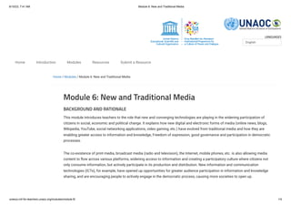 6/10/23, 7:41 AM Module 6: New and Traditional Media
unesco.mil-for-teachers.unaoc.org/modules/module-6/ 1/4
LANGUAGES
Home / Modules / Module 6: New and Traditional Media
Module 6: New and Traditional Media
BACKGROUND AND RATIONALE
This module introduces teachers to the role that new and converging technologies are playing in the widening participation of
citizens in social, economic and political change. It explains how new digital and electronic forms of media (online news, blogs,
Wikipedia, YouTube, social networking applications, video gaming, etc.) have evolved from traditional media and how they are
enabling greater access to information and knowledge, Freedom of expression, good governance and participation in democratic
processes.
The co-existence of print media, broadcast media (radio and television), the Internet, mobile phones, etc. is also allowing media
content to flow across various platforms, widening access to information and creating a participatory culture where citizens not
only consume information, but actively participate in its production and distribution. New information and communication
technologies (ICTs), for example, have opened up opportunities for greater audience participation in information and knowledge
sharing, and are encouraging people to actively engage in the democratic process, causing more societies to open up.
English
Home Introduction Modules Resources Submit a Resource
 