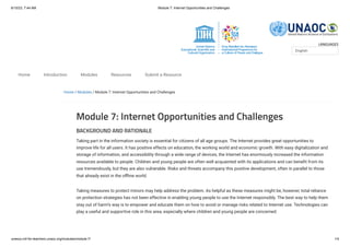 6/10/23, 7:44 AM Module 7: Internet Opportunities and Challenges
unesco.mil-for-teachers.unaoc.org/modules/module-7/ 1/4
LANGUAGES
Home / Modules / Module 7: Internet Opportunities and Challenges
Module 7: Internet Opportunities and Challenges
BACKGROUND AND RATIONALE
Taking part in the information society is essential for citizens of all age groups. The Internet provides great opportunities to
improve life for all users. It has positive effects on education, the working world and economic growth. With easy digitalization and
storage of information, and accessibility through a wide range of devices, the Internet has enormously increased the information
resources available to people. Children and young people are often well acquainted with its applications and can benefit from its
use tremendously, but they are also vulnerable. Risks and threats accompany this positive development, often in parallel to those
that already exist in the offline world.
Taking measures to protect minors may help address the problem. As helpful as these measures might be, however, total reliance
on protection strategies has not been effective in enabling young people to use the Internet responsibly. The best way to help them
stay out of harm’s way is to empower and educate them on how to avoid or manage risks related to Internet use. Technologies can
play a useful and supportive role in this area, especially where children and young people are concerned.
English
Home Introduction Modules Resources Submit a Resource
 