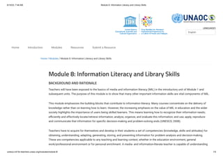 6/10/23, 7:46 AM Module 8: Information Literacy and Library Skills
unesco.mil-for-teachers.unaoc.org/modules/module-8/ 1/5
LANGUAGES
Home / Modules / Module 8: Information Literacy and Library Skills
Module 8: Information Literacy and Library Skills
BACKGROUND AND RATIONALE
Teachers will have been exposed to the basics of media and information literacy (MIL) in the introductory unit of Module 1 and
subsequent units. The purpose of this module is to show that many other important information skills are vital components of MIL.
This module emphasizes the building blocks that contribute to information literacy. Many courses concentrate on the delivery of
knowledge rather than on learning how to learn. However, the increasing emphasis on the value of MIL in education and the wider
society highlights the importance of users being skilled learners. This means learning how to recognize their information needs;
efficiently and effectively locate/retrieve information; analyze, organize, and evaluate this information; and use, apply, reproduce
and communicate that information for specific decision-making and problem-solving ends (UNESCO, 2008).
Teachers have to acquire for themselves and develop in their students a set of competencies (knowledge, skills and attitudes) for
obtaining, understanding, adapting, generating, storing, and presenting information for problem analysis and decision-making.
These are competencies applicable to any teaching and learning context, whether in the education environment, general
work/professional environment or for personal enrichment. A media- and information-literate teacher is capable of understanding
English
Home Introduction Modules Resources Submit a Resource
 