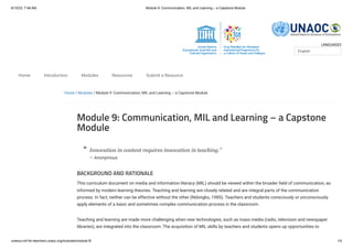 6/10/23, 7:48 AM Module 9: Communication, MIL and Learning – a Capstone Module
unesco.mil-for-teachers.unaoc.org/modules/module-9/ 1/4
LANGUAGES
Home / Modules / Module 9: Communication, MIL and Learning – a Capstone Module
Module 9: Communication, MIL and Learning – a Capstone
Module
Innovation in content requires innovation in teaching.”
— Anonymous
BACKGROUND AND RATIONALE
This curriculum document on media and information literacy (MIL) should be viewed within the broader field of communication, as
informed by modern learning theories. Teaching and learning are closely related and are integral parts of the communication
process. In fact, neither can be effective without the other (Ndongko, 1985). Teachers and students consciously or unconsciously
apply elements of a basic and sometimes complex communication process in the classroom.
Teaching and learning are made more challenging when new technologies, such as mass media (radio, television and newspaper
libraries), are integrated into the classroom. The acquisition of MIL skills by teachers and students opens up opportunities to
English
Home Introduction Modules Resources Submit a Resource
“
 