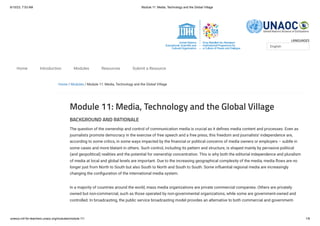 6/10/23, 7:53 AM Module 11: Media, Technology and the Global Village
unesco.mil-for-teachers.unaoc.org/modules/module-11/ 1/6
LANGUAGES
Home / Modules / Module 11: Media, Technology and the Global Village
Module 11: Media, Technology and the Global Village
BACKGROUND AND RATIONALE
The question of the ownership and control of communication media is crucial as it defines media content and processes. Even as
journalists promote democracy in the exercise of free speech and a free press, this freedom and journalists’ independence are,
according to some critics, in some ways impacted by the financial or political concerns of media owners or employers – subtle in
some cases and more blatant in others. Such control, including its pattern and structure, is shaped mainly by pervasive political
(and geopolitical) realities and the potential for ownership concentration. This is why both the editorial independence and pluralism
of media at local and global levels are important. Due to the increasing geographical complexity of the media, media flows are no
longer just from North to South but also South to North and South to South. Some influential regional media are increasingly
changing the configuration of the international media system.
In a majority of countries around the world, mass media organizations are private commercial companies. Others are privately
owned but non-commercial, such as those operated by non-governmental organizations, while some are government-owned and
controlled. In broadcasting, the public service broadcasting model provides an alternative to both commercial and government-
English
Home Introduction Modules Resources Submit a Resource
 