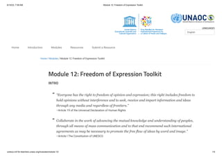 6/10/23, 7:59 AM Module 12: Freedom of Expression Toolkit
unesco.mil-for-teachers.unaoc.org/modules/module-12/ 1/4
LANGUAGES
Home / Modules / Module 12: Freedom of Expression Toolkit
Module 12: Freedom of Expression Toolkit
INTRO
“Everyone has the right to freedom of opinion and expression; this right includes freedom to
hold opinions without interference and to seek, receive and impart information and ideas
through any media and regardless of frontiers.”
–Article 19 of the Universal Declaration of Human Rights
Collaborate in the work of advancing the mutual knowledge and understanding of peoples,
through all means of mass communication and to that end recommend such international
agreements as may be necessary to promote the free flow of ideas by word and image.”
–Article I The Constitution of UNESCO
English
Home Introduction Modules Resources Submit a Resource
“
“
 