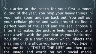 You arrive at the beach for your first summer
outing of the year. You plop your heavy things in
your hotel room and run back out. You pull out
your cellular phone and walk around to find a
perfect view of the sand and the sea, choose a
filter that makes the picture feels nostalgic, and
take a selfie with the grandeur as your backdrop.
You think up a short caption which inflects the
meaning of the photo you have taken. You type in
the one-liner, “THIS IS THE LIFE” and then post
the image and words on your social media
 