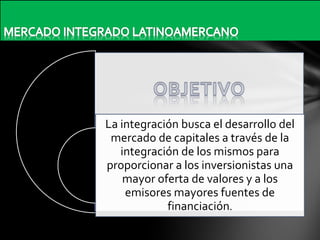 La integración busca el desarrollo del
mercado de capitales a través de la
integración de los mismos para
proporcionar a los inversionistas una
mayor oferta de valores y a los
emisores mayores fuentes de
financiación.

 