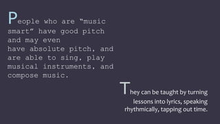 They can be taught by turning
lessons into lyrics, speaking
rhythmically, tapping out time.
People who are “music
smart” have good pitch
and may even
have absolute pitch, and
are able to sing, play
musical instruments, and
compose music.
 