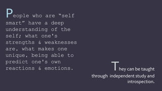 They can be taught
through independent study and
introspection.
People who are “self
smart” have a deep
understanding of the
self; what one's
strengths & weaknesses
are, what makes one
unique, being able to
predict one's own
reactions & emotions.
 
