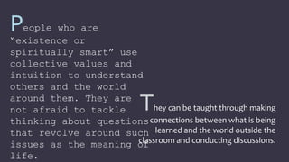 They can be taught through making
connections between what is being
learned and the world outside the
classroom and conducting discussions.
People who are
“existence or
spiritually smart” use
collective values and
intuition to understand
others and the world
around them. They are
not afraid to tackle
thinking about questions
that revolve around such
issues as the meaning of
life.
 