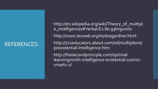 REFERENCES:
 http://en.wikipedia.org/wiki/Theory_of_multipl
e_intelligences#Verbal.E2.80.93linguistic
 http://www.tecweb.org/styles/gardner.html
 http://712educators.about.com/od/multipleint/
p/existential-Intelligence.htm
 http://thesecondprinciple.com/optimal-
learning/ninth-intelligence-existential-cosmic-
smarts-2/
 