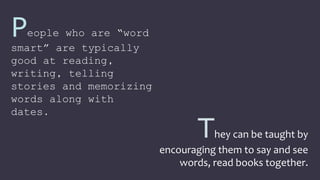 People who are “word
smart” are typically
good at reading,
writing, telling
stories and memorizing
words along with
dates.
They can be taught by
encouraging them to say and see
words, read books together.
 
