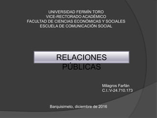 UNIVERSIDAD FERMÍN TORO
VICE-RECTORADO ACADÉMICO
FACULTAD DE CIENCIAS ECONÓMICAS Y SOCIALES
ESCUELA DE COMUNICACIÓN SOCIAL
RELACIONES
PÚBLICAS
Milagros Farfán
C.I.:V-24.710.173
Barquisimeto, diciembre de 2016
 