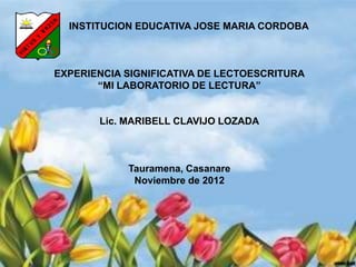 INSTITUCION EDUCATIVA JOSE MARIA CORDOBA
EXPERIENCIA SIGNIFICATIVA DE LECTOESCRITURA
“MI LABORATORIO DE LECTURA”
Lic. MARIBELL CLAVIJO LOZADA
Tauramena, Casanare
Noviembre de 2012
 