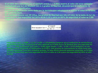 Si el valor del r calculado (en el ejemplo previo r = 0.885) supera al valor del error estándar multiplicado por la t de Student con n-2 grados de libertad, diremos que el coeficiente de correlación es significativo. El nivel de significación viene dado por la decisión que adoptemos al buscar el valor en la tabla de la t de Student. En el ejemplo previo con 20 niños, los grados de libertad son 18 y el valor de la tabla de la t de student para una seguridad del 95% es de 2.10 y para un 99% de seguridad el valor es 2.88. (Tabla 2) Como quiera que r = 0.885 > a 2.10 * 0.109 = 2.30 podemos asegurar que el coeficiente de correlación es significativo (p<0.05). Si aplicamos el valor obtenido en la tabla de la t de Student para una seguridad del 99% (t = 2.88) observamos que como r = 0.885 sigue siendo > 2.88 * 0.109 = 0.313 podemos a su vez asegurar que el coeficiente es significativo (p<0.001). Este proceso de razonamiento es válido tanto para muestras pequeñas como para muestras grandes. En esta última situación podemos comprobar en la tabla de la t de student que para una seguridad del 95% el valor es 1.96 y para una seguridad del 99% el valor es 2.58. 