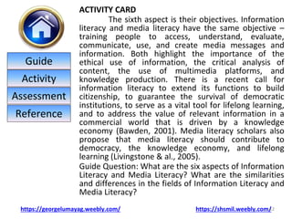 ACTIVITY CARD
The sixth aspect is their objectives. Information
literacy and media literacy have the same objective –
training people to access, understand, evaluate,
communicate, use, and create media messages and
information. Both highlight the importance of the
ethical use of information, the critical analysis of
content, the use of multimedia platforms, and
knowledge production. There is a recent call for
information literacy to extend its functions to build
citizenship, to guarantee the survival of democratic
institutions, to serve as a vital tool for lifelong learning,
and to address the value of relevant information in a
commercial world that is driven by a knowledge
economy (Bawden, 2001). Media literacy scholars also
propose that media literacy should contribute to
democracy, the knowledge economy, and lifelong
learning (Livingstone & al., 2005).
Guide Question: What are the six aspects of Information
Literacy and Media Literacy? What are the similarities
and differences in the fields of Information Literacy and
Media Literacy?
12
https://georgelumayag.weebly.com/ https://shsmil.weebly.com/
Guide
Activity
Assessment
Reference
 
