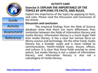 ACTIVITY CARD
Exercise 3: EXPLAIN THE IMPORTANCE OF THE
TOPICS BY APPLYING ITS FACTS, AND RULES.
Explain the importance of the topics by applying its facts,
and rules. Please read the Discussion and Conclusion of
the Article.
Discussion and conclusion
The empirical findings from the Web of Science
database show that there are more differences than
similarities between the fields of information literacy and
media literacy. Information literacy is a much larger field
than media literacy. It has a clear but narrow focus on
library science and technology. On the other hand, media
literacy has a broader scope and is more related to
communication, health-related issues, leisure, effects,
and culture. It is clear that these fields overlap to some
extent, but media literacy is not a subset of information
literacy, and information literacy is also not a
subcategory of media literacy.
13
https://georgelumayag.weebly.com/ https://shsmil.weebly.com/
Guide
Activity
Assessment
Reference
 