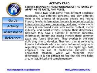 ACTIVITY CARD
Exercise 3: EXPLAIN THE IMPORTANCE OF THE TOPICS BY
APPLYING ITS FACTS, AND RULES.
These two fields come from different academic
traditions, have different concerns, and play different
roles in the process of educating people and raising
literacy levels. Information literacy is more related to
information storage, processing, and use, while media
literacy is concerned more with media content, media
industry, and social effects. Despite their differences,
however, they have a number of common concerns.
Information literacy and media literacy share common
goals and future directions. They overlap in the core
skills they aim to develop. They both aim at cultivating
literate individuals who can make informed judgments
regarding the use of information in the digital age. Both
emphasize the use of multimedia platforms and
knowledge creation. While we recognize their
differences, it is not difficult to find that the two fields
are, in fact, linked and complementary.
14
https://georgelumayag.weebly.com/ https://shsmil.weebly.com/
Guide
Activity
Assessment
Reference
 
