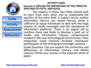 ACTIVITY CARD
Exercise 3: EXPLAIN THE IMPORTANCE OF THE TOPICS BY
APPLYING ITS FACTS, AND RULES.
The experts in these two fields should seek
to learn from each other and to understand the
specifics of the other field. In today’s world, neither
information literacy nor media literacy alone is
sufficient to equip individuals to deal with the huge
volume of media messages and the abundance of
information platforms. There is an urgent call to
combine these two fields to develop a joint set of
media and information literacy competencies
needed in the new technological environment. Their
integration could certainly facilitate individuals’
participation in the emerging knowledge societies.
Guide Question: Can you explain the similarities and
differences of Information Literacy and Media
Literacy? Write your answer in the separate sheet of
paper.
15
https://georgelumayag.weebly.com/ https://shsmil.weebly.com/
Guide
Activity
Assessment
Reference
 