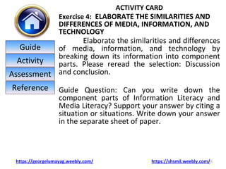 ACTIVITY CARD
Exercise 4: ELABORATE THE SIMILARITIES AND
DIFFERENCES OF MEDIA, INFORMATION, AND
TECHNOLOGY
Elaborate the similarities and differences
of media, information, and technology by
breaking down its information into component
parts. Please reread the selection: Discussion
and conclusion.
Guide Question: Can you write down the
component parts of Information Literacy and
Media Literacy? Support your answer by citing a
situation or situations. Write down your answer
in the separate sheet of paper.
16
https://georgelumayag.weebly.com/ https://shsmil.weebly.com/
Guide
Activity
Assessment
Reference
 