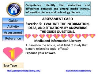 ASSESSMENT CARD
Exercise 5: EVALUATE THE INFORMATION,
IDEAS, AND SITUATIONS BY ANSWERING
THE GUIDE QUESTIONS.
Media and Information Literacy
1. Based on the article, what field of study that
is more related to social effects?
Expound your answer.
17
Easy Type
Competency: Identify the similarities and
differences between and among media literacy,
information literacy, and technology literacy
https://georgelumayag.weebly.com/ https://shsmil.weebly.com/
Guide
Activity
Assessment
Reference
 