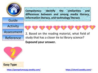 2. Based on the reading material, what field of
study that has a closer tie to library science?
Expound your answer.
18
Easy Type
Competency: Identify the similarities and
differences between and among media literacy,
information literacy, and technology literacy
https://georgelumayag.weebly.com/ https://shsmil.weebly.com/
Guide
Activity
Assessment
Reference
 