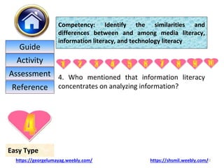 4. Who mentioned that information literacy
concentrates on analyzing information?
20
Easy Type
Competency: Identify the similarities and
differences between and among media literacy,
information literacy, and technology literacy
https://georgelumayag.weebly.com/ https://shsmil.weebly.com/
Guide
Activity
Assessment
Reference
 