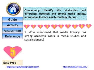 5. Who mentioned that media literacy has
strong academic roots in media studies and
social sciences?
21
Easy Type
Competency: Identify the similarities and
differences between and among media literacy,
information literacy, and technology literacy
https://georgelumayag.weebly.com/ https://shsmil.weebly.com/
Guide
Activity
Assessment
Reference
 