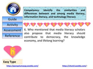 6. What is an essential element of panel What is
6. Who mentioned that media literacy scholars
also propose that media literacy should
contribute to democracy, the knowledge
economy, and lifelong learning?
22
Easy Type
Competency: Identify the similarities and
differences between and among media literacy,
information literacy, and technology literacy
https://georgelumayag.weebly.com/ https://shsmil.weebly.com/
Guide
Activity
Assessment
Reference
 