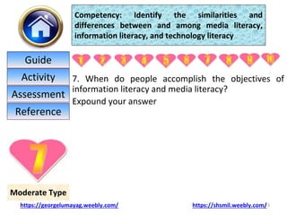 7. When do people accomplish the objectives of
information literacy and media literacy?
Expound your answer
23
Moderate Type
Competency: Identify the similarities and
differences between and among media literacy,
information literacy, and technology literacy
https://georgelumayag.weebly.com/ https://shsmil.weebly.com/
Guide
Activity
Assessment
Reference
 