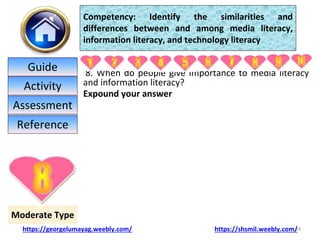 8. When do people give importance to media literacy
and information literacy?
Expound your answer
24
Moderate Type
Competency: Identify the similarities and
differences between and among media literacy,
information literacy, and technology literacy
https://georgelumayag.weebly.com/ https://shsmil.weebly.com/
Guide
Activity
Assessment
Reference
 