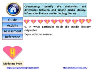 9. In what particular fields did media literacy
originate?
Expound your answer.
25
Moderate Type
Competency: Identify the similarities and
differences between and among media literacy,
information literacy, and technology literacy
https://georgelumayag.weebly.com/ https://shsmil.weebly.com/
Guide
Activity
Assessment
Reference
 