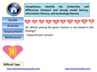 10. Which among the given choices is not stated in the
findings?
Expound your answer.
26
Difficult Type
Competency: Identify the similarities and
differences between and among media literacy,
information literacy, and technology literacy
https://georgelumayag.weebly.com/ https://shsmil.weebly.com/
Guide
Activity
Assessment
Reference
 