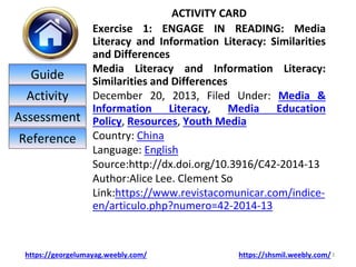 ACTIVITY CARD
Exercise 1: ENGAGE IN READING: Media
Literacy and Information Literacy: Similarities
and Differences
Media Literacy and Information Literacy:
Similarities and Differences
December 20, 2013, Filed Under: Media &
Information Literacy, Media Education
Policy, Resources, Youth Media
Country: China
Language: English
Source:http://dx.doi.org/10.3916/C42-2014-13
Author:Alice Lee. Clement So
Link:https://www.revistacomunicar.com/indice-
en/articulo.php?numero=42-2014-13
3
https://georgelumayag.weebly.com/ https://shsmil.weebly.com/
Guide
Activity
Assessment
Reference
 