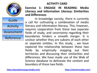 ACTIVITY CARD
Exercise 1: ENGAGE IN READING: Media
Literacy and Information Literacy: Similarities
and Differences
In knowledge society, there is currently
a call for cultivating a combination of media
literacy and information literacy. This, however,
requires cooperation from these two separate
fields of study, and uncertainty regarding their
boundaries hinders a smooth merger. It is
unclear whether they are subsets of each other
or separate entities. In this study, , we have
explored the relationship between these two
fields by empirically mapping out their
territories and discussing their similarities and
differences. We have made use of the Web of
Science database to delineate the content and
boundary of these two fields.
4
https://georgelumayag.weebly.com/ https://shsmil.weebly.com/
Guide
Activity
Assessment
Reference
 