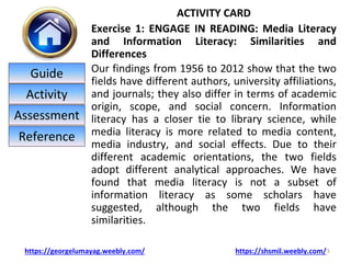 ACTIVITY CARD
Exercise 1: ENGAGE IN READING: Media Literacy
and Information Literacy: Similarities and
Differences
Our findings from 1956 to 2012 show that the two
fields have different authors, university affiliations,
and journals; they also differ in terms of academic
origin, scope, and social concern. Information
literacy has a closer tie to library science, while
media literacy is more related to media content,
media industry, and social effects. Due to their
different academic orientations, the two fields
adopt different analytical approaches. We have
found that media literacy is not a subset of
information literacy as some scholars have
suggested, although the two fields have
similarities.
5
https://georgelumayag.weebly.com/ https://shsmil.weebly.com/
Guide
Activity
Assessment
Reference
 