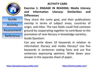 ACTIVITY CARD
Exercise 1: ENGAGE IN READING: Media Literacy
and Information Literacy: Similarities and
Differences
They share the same goal, and their publications
overlap in terms of subject areas, countries of
origin, and titles. The two fields could find common
ground by cooperating together to contribute to the
promotion of new literacy in knowledge societies.
Guide Question:
Can you write down 10 keywords in relation to
information literacy and media literacy? Use five
keywords in sentences stating facts and use five
sentences expressing opinions. Write down your
answer in the separate sheet of paper.
6
https://georgelumayag.weebly.com/ https://shsmil.weebly.com/
Guide
Activity
Assessment
Reference
 