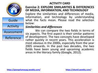 ACTIVITY CARD
Exercise 2: EXPLORE SIMILARITIES & DIFFERENCES
OF MEDIA, INFORMATION, AND TECHNOLOGY
Explore the similarities and differences of media,
information, and technology by understanding
what the facts mean. Please read the selection
below:
Similarities and differences
We can compare the two fields in terms of
six aspects. The first aspect is their similar patterns
of development. The two concepts have developed
rather quickly in recent years. This acceleration is
most obvious in the 2000s, especially from the year
2005 onwards. In the past two decades, the two
fields have been young and upcoming academic
areas in the literacy family (Google, 2012).
7
https://georgelumayag.weebly.com/ https://shsmil.weebly.com/
Guide
Activity
Assessment
Reference
 