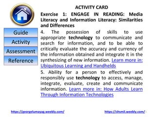 ACTIVITY CARD
Exercise 1: ENGAGE IN READING: Media
Literacy and Information Literacy: Similarities
and Differences
4. The possession of skills to use
appropriate technology to communicate and
search for information, and to be able to
critically evaluate the accuracy and currency of
the information obtained and integrate it in the
synthesizing of new information. Learn more in:
Ubiquitous Learning and Handhelds
5. Ability for a person to effectively and
responsibly use technology to access, manage,
integrate, evaluate, create and communicate
information. Learn more in: How Adults Learn
Through Information Technologies
1
https://georgelumayag.weebly.com/ https://shsmil.weebly.com/
Guide
Activity
Assessment
Reference
 