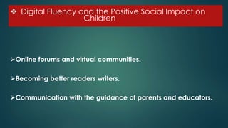  Digital Fluency and the Positive Social Impact on
C Children
Online forums and virtual communities.
Becoming better readers writers.
Communication with the guidance of parents and educators.
 